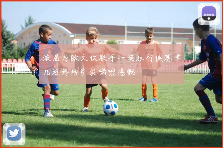 浓眉与欧文仅联手一场独行侠赛季几近终结引发唏嘘感慨