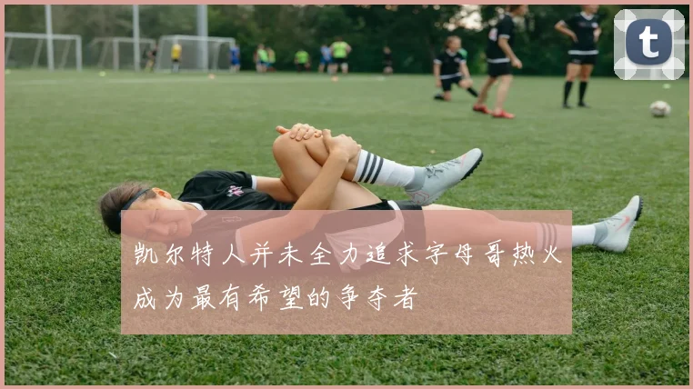 凯尔特人并未全力追求字母哥热火成为最有希望的争夺者