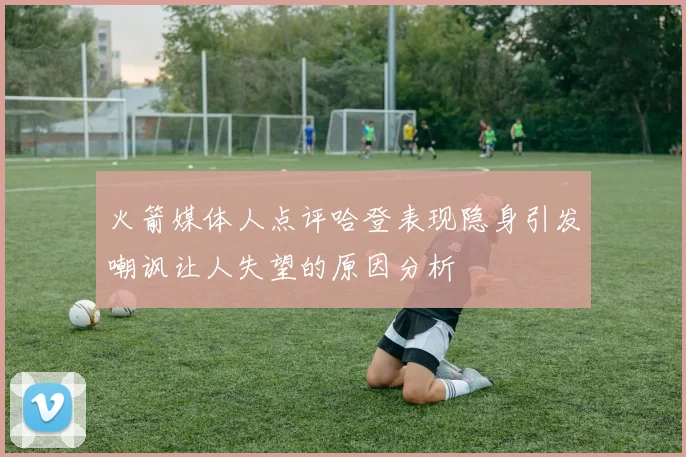 火箭媒体人点评哈登表现隐身引发嘲讽让人失望的原因分析