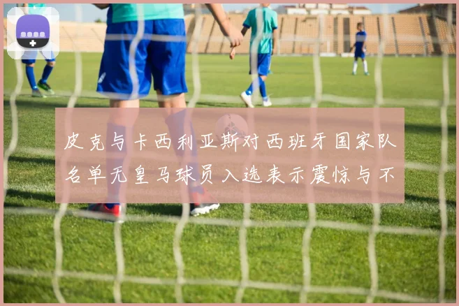皮克与卡西利亚斯对西班牙国家队名单无皇马球员入选表示震惊与不解