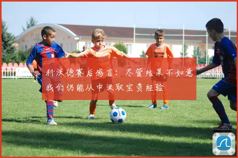 科沃德赛后感言：尽管结果不如意我们仍能从中汲取宝贵经验