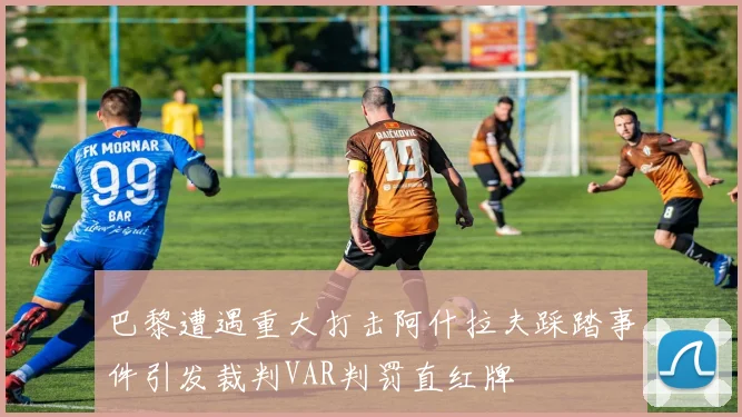巴黎遭遇重大打击阿什拉夫踩踏事件引发裁判VAR判罚直红牌