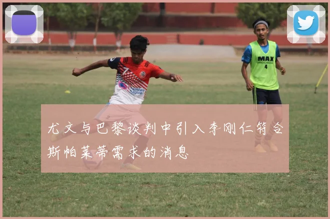 尤文与巴黎谈判中引入李刚仁符合斯帕莱蒂需求的消息