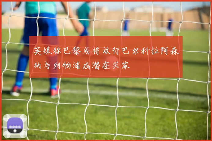 英媒称巴黎或将放行巴尔科拉阿森纳与利物浦成潜在买家