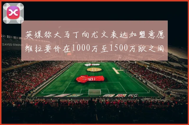 英媒称大马丁向尤文表达加盟意愿维拉要价在1000万至1500万欧之间