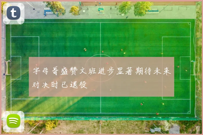 字母哥盛赞文班进步显著期待未来对决时已退役