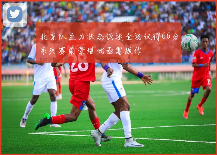 北京队主力状态低迷全场仅得66分系列赛前景堪忧亟需振作