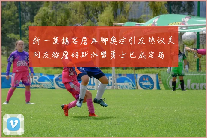 新一集播客詹库聊奥运引发热议美网友称詹姆斯加盟勇士已成定局