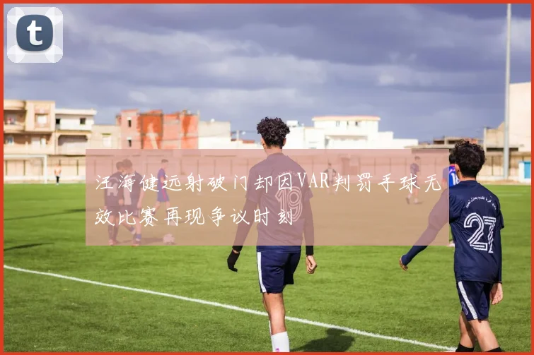汪海健远射破门却因VAR判罚手球无效比赛再现争议时刻