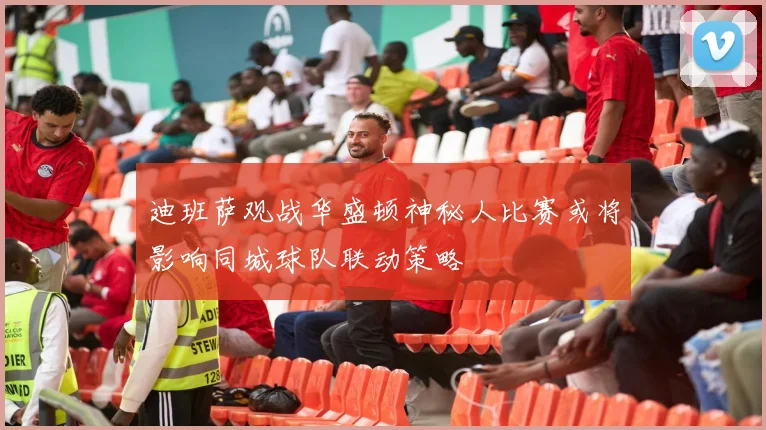 迪班萨观战华盛顿神秘人比赛或将影响同城球队联动策略