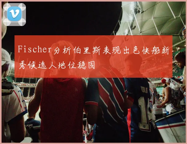 Fischer分析伯里斯表现出色快船新秀候选人地位稳固