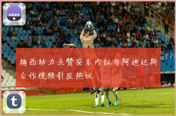 梅西助力点赞安东内拉与阿迪达斯合作视频引发热议