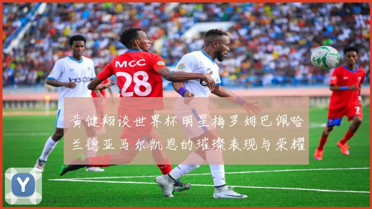 黄健翔谈世界杯明星梅罗姆巴佩哈兰德亚马尔凯恩的璀璨表现与荣耀时刻