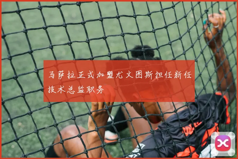 马萨拉正式加盟尤文图斯担任新任技术总监职务