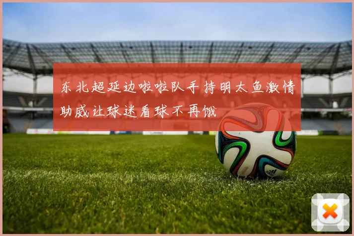 东北超延边啦啦队手持明太鱼激情助威让球迷看球不再饿