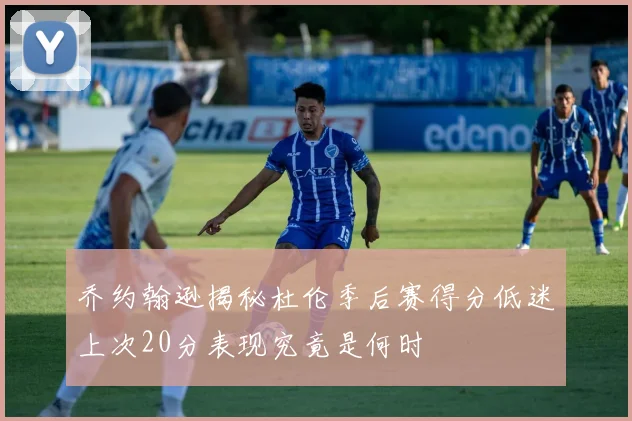 乔约翰逊揭秘杜伦季后赛得分低迷上次20分表现究竟是何时