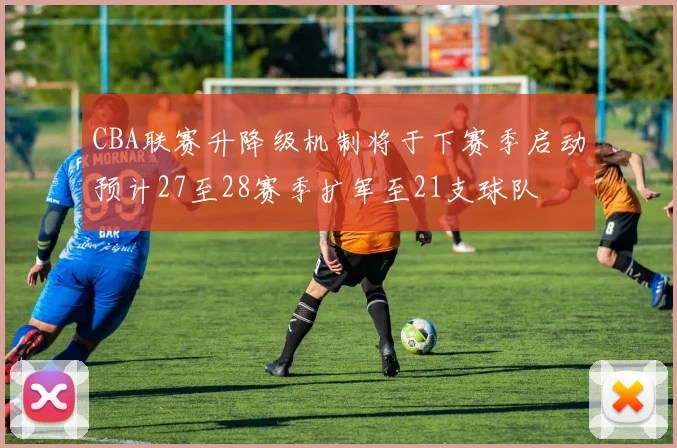 CBA联赛升降级机制将于下赛季启动预计27至28赛季扩军至21支球队