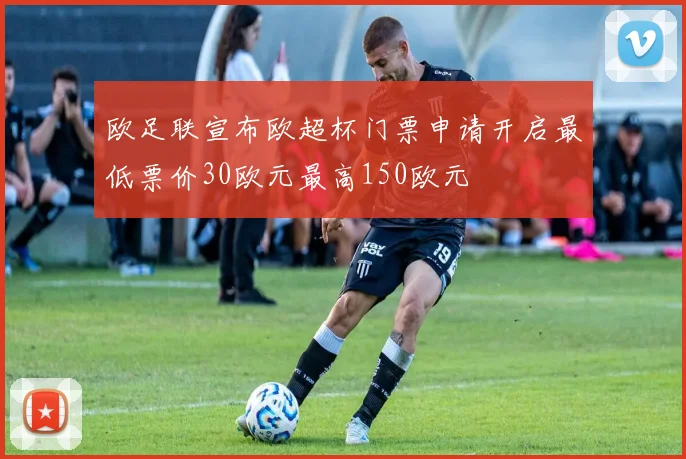 欧足联宣布欧超杯门票申请开启最低票价30欧元最高150欧元
