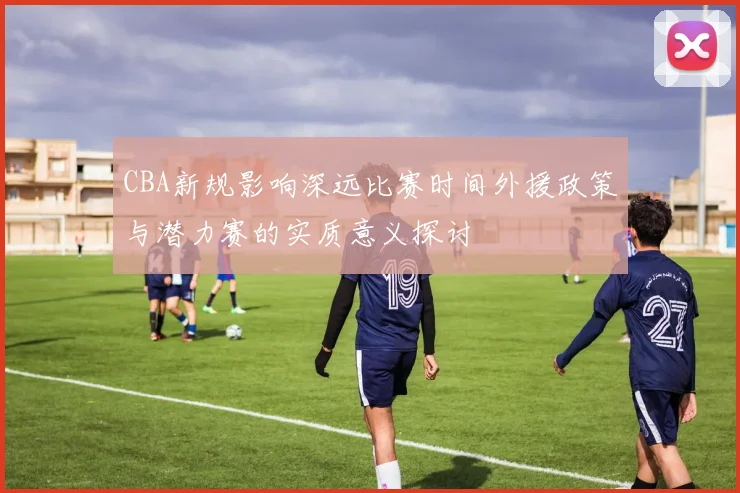 CBA新规影响深远比赛时间外援政策与潜力赛的实质意义探讨