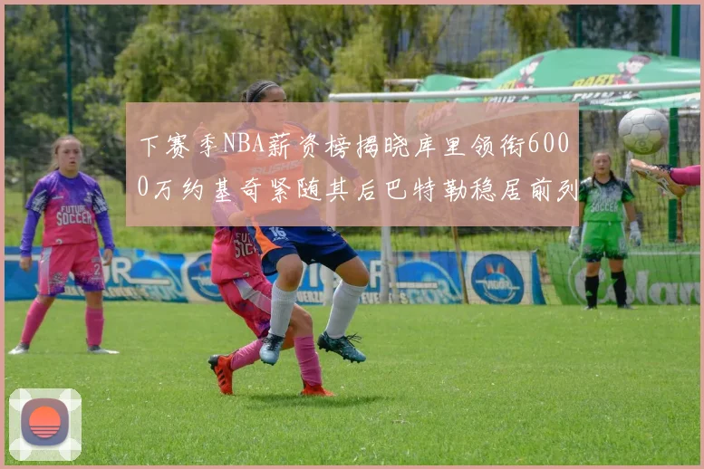 下赛季NBA薪资榜揭晓库里领衔6000万约基奇紧随其后巴特勒稳居前列